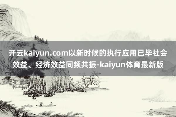 开云kaiyun.com以新时候的执行应用已毕社会效益、经济效益同频共振-kaiyun体育最新版