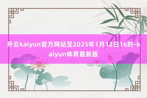 开云kaiyun官方网站至2025年1月12日16时-kaiyun体育最新版