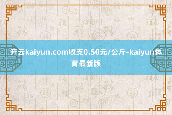 开云kaiyun.com收支0.50元/公斤-kaiyun体育最新版