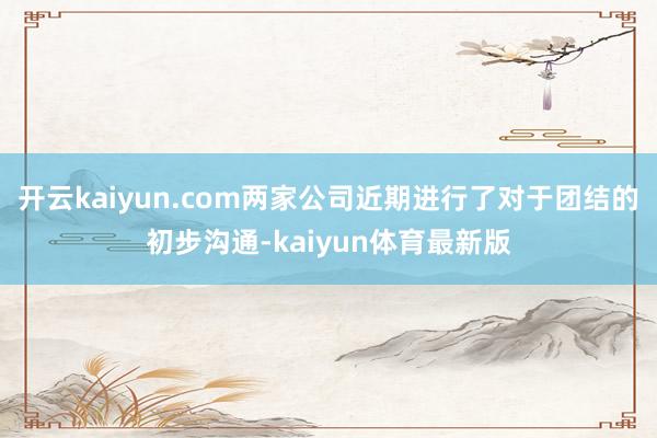 开云kaiyun.com两家公司近期进行了对于团结的初步沟通-kaiyun体育最新版