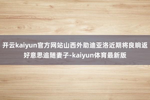 开云kaiyun官方网站山西外助迪亚洛近期将良晌返好意思追随妻子-kaiyun体育最新版