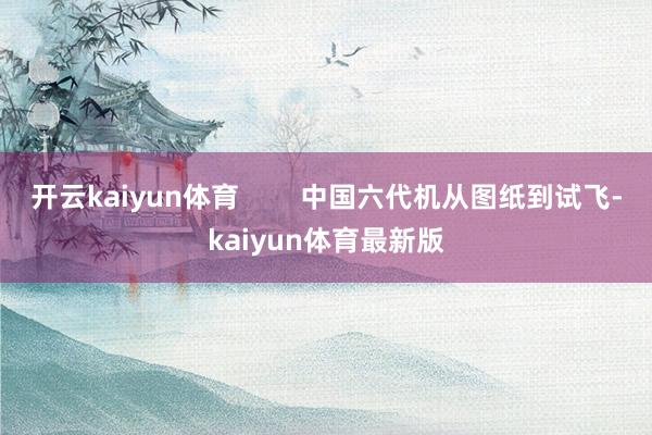 开云kaiyun体育 中国六代机从图纸到试飞-kaiyun体育最新版