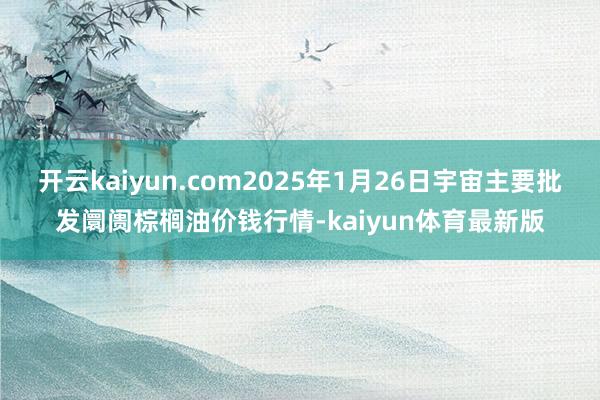 开云kaiyun.com2025年1月26日宇宙主要批发阛阓棕榈油价钱行情-kaiyun体育最新版