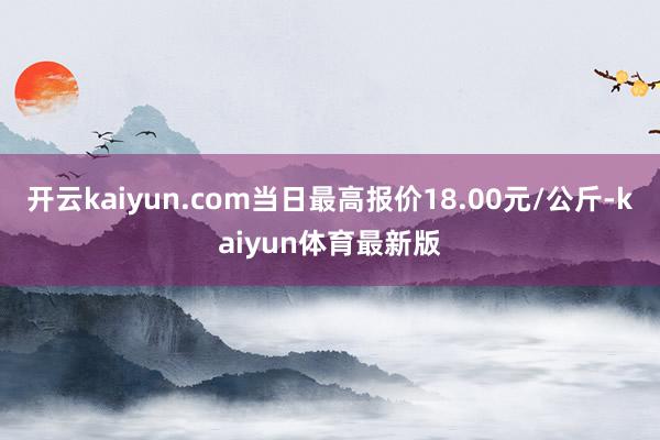 开云kaiyun.com当日最高报价18.00元/公斤-kaiyun体育最新版