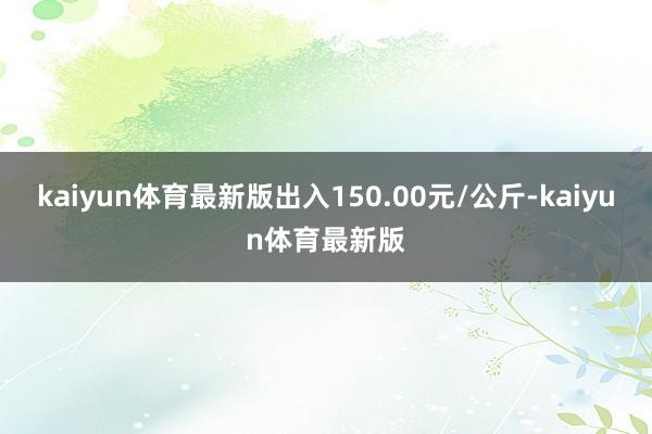 kaiyun体育最新版出入150.00元/公斤-kaiyun体育最新版