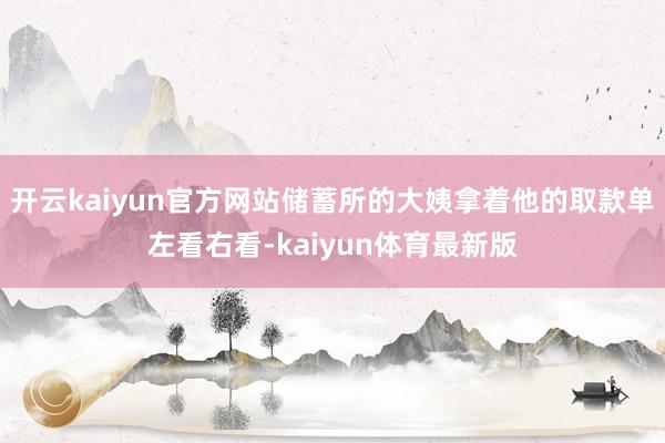 开云kaiyun官方网站储蓄所的大姨拿着他的取款单左看右看-kaiyun体育最新版