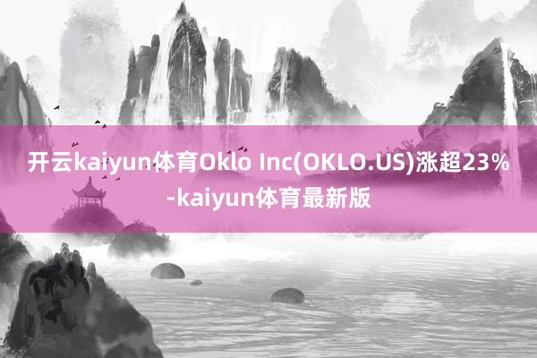 开云kaiyun体育Oklo Inc(OKLO.US)涨超23%-kaiyun体育最新版