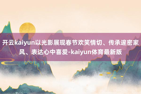 开云kaiyun以光影展现春节欢笑情切、传承邃密家风、表达心中喜爱-kaiyun体育最新版