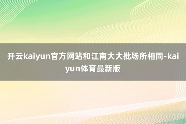 开云kaiyun官方网站和江南大大批场所相同-kaiyun体育最新版