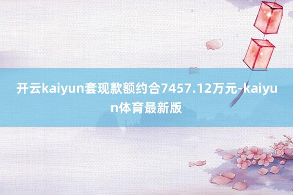 开云kaiyun套现款额约合7457.12万元-kaiyun体育最新版