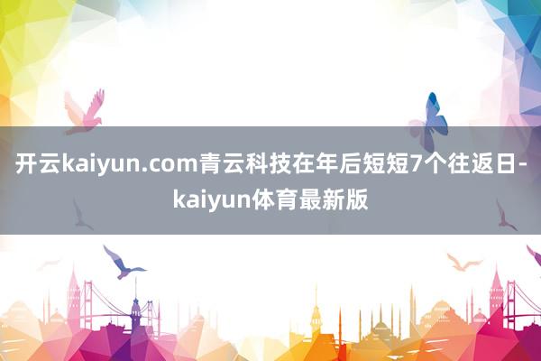 开云kaiyun.com青云科技在年后短短7个往返日-kaiyun体育最新版