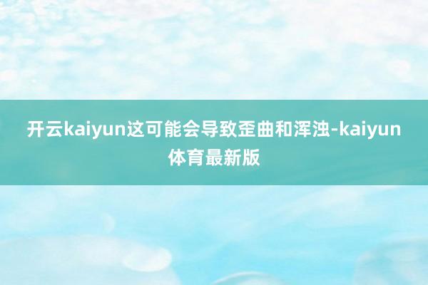 开云kaiyun这可能会导致歪曲和浑浊-kaiyun体育最新版