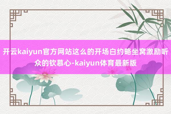 开云kaiyun官方网站这么的开场白约略坐窝激励听众的钦慕心-kaiyun体育最新版