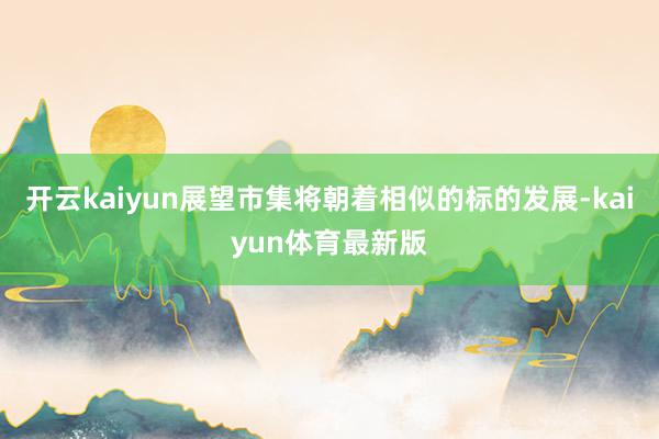 开云kaiyun展望市集将朝着相似的标的发展-kaiyun体育最新版