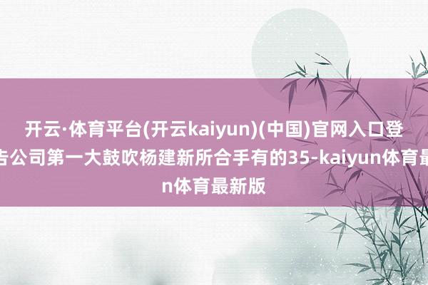 开云·体育平台(开云kaiyun)(中国)官网入口登录布告公司第一大鼓吹杨建新所合手有的35-kaiyun体育最新版