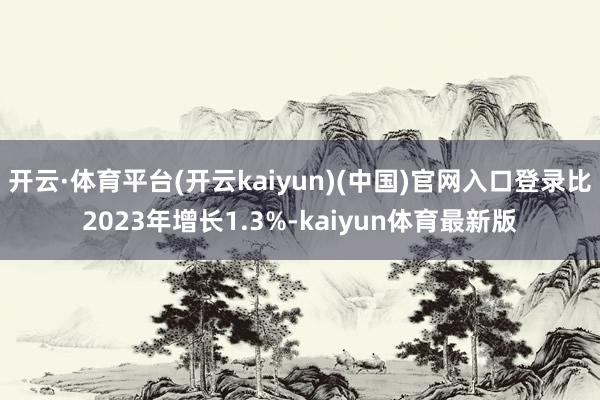 开云·体育平台(开云kaiyun)(中国)官网入口登录比2023年增长1.3%-kaiyun体育最新版
