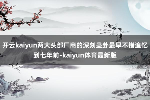 开云kaiyun两大头部厂商的深刻蛊卦最早不错追忆到七年前-kaiyun体育最新版