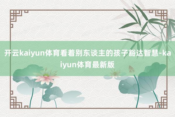 开云kaiyun体育看着别东谈主的孩子豁达智慧-kaiyun体育最新版