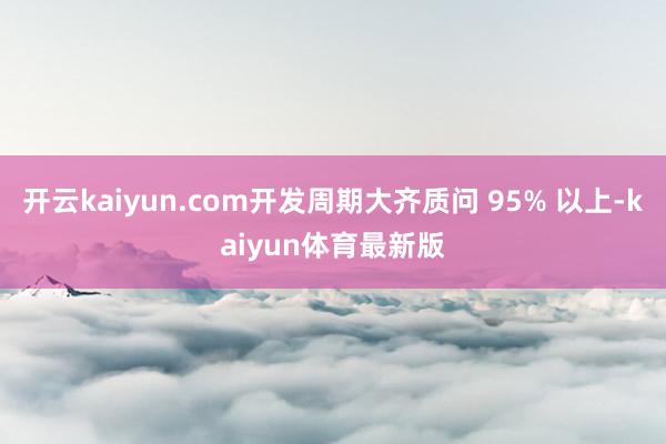 开云kaiyun.com开发周期大齐质问 95% 以上-kaiyun体育最新版