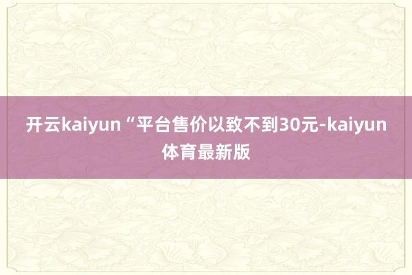开云kaiyun“平台售价以致不到30元-kaiyun体育最新版