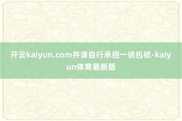 开云kaiyun.com并请自行承担一谈包袱-kaiyun体育最新版