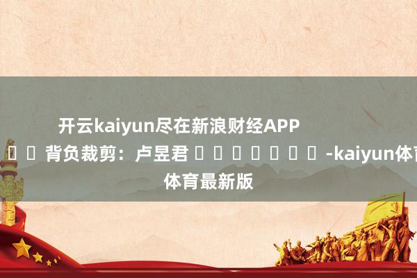 开云kaiyun尽在新浪财经APP            						背负裁剪：卢昱君 							-kaiyun体育最新版