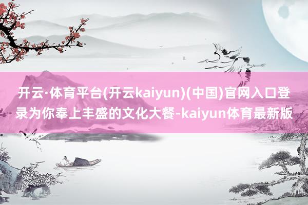 开云·体育平台(开云kaiyun)(中国)官网入口登录为你奉上丰盛的文化大餐-kaiyun体育最新版