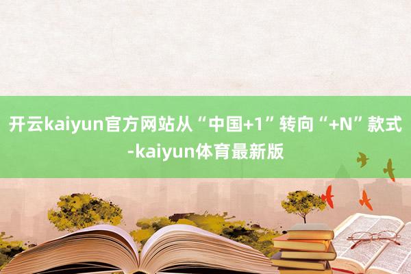 开云kaiyun官方网站从“中国+1”转向“+N”款式-kaiyun体育最新版