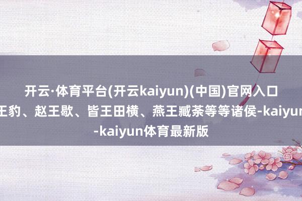 开云·体育平台(开云kaiyun)(中国)官网入口登录还有魏王豹、赵王歇、皆王田横、燕王臧荼等等诸侯-kaiyun体育最新版