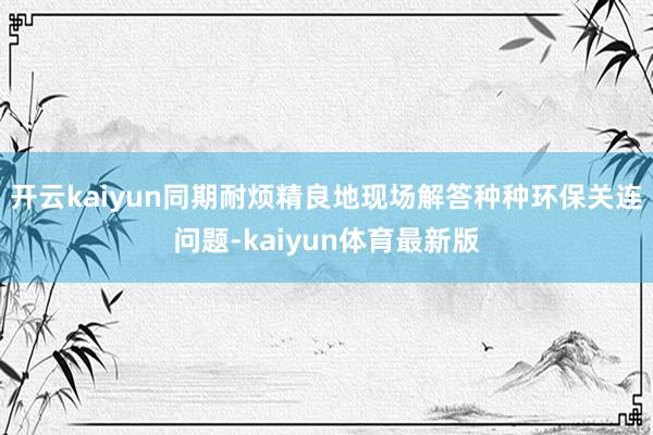 开云kaiyun同期耐烦精良地现场解答种种环保关连问题-kaiyun体育最新版