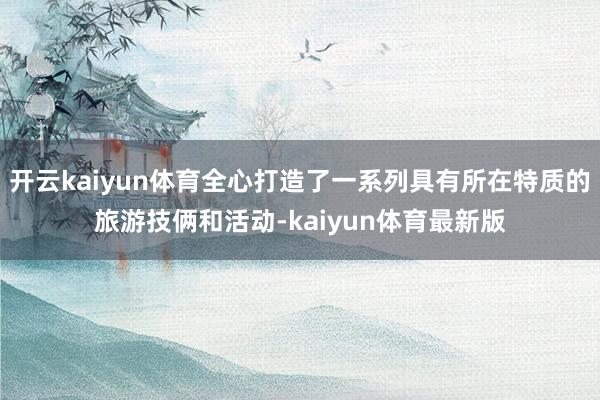 开云kaiyun体育全心打造了一系列具有所在特质的旅游技俩和活动-kaiyun体育最新版