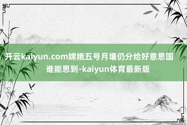 开云kaiyun.com嫦娥五号月壤仍分给好意思国        谁能思到-kaiyun体育最新版