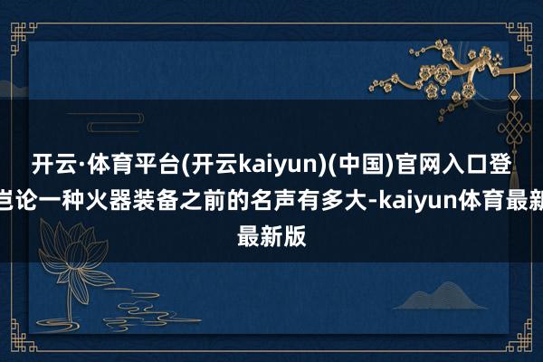 开云·体育平台(开云kaiyun)(中国)官网入口登录岂论一种火器装备之前的名声有多大-kaiyun体育最新版
