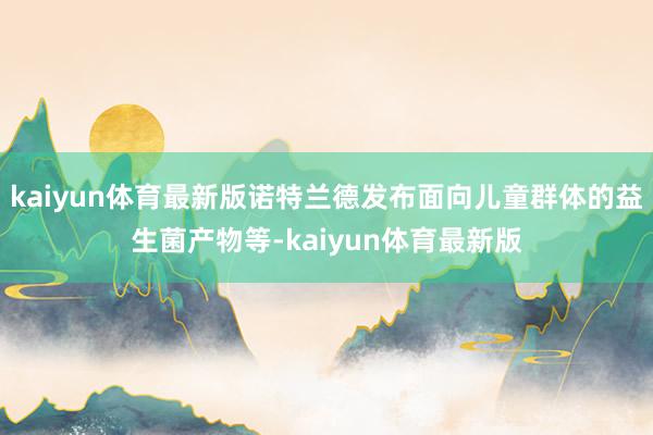 kaiyun体育最新版诺特兰德发布面向儿童群体的益生菌产物等-kaiyun体育最新版