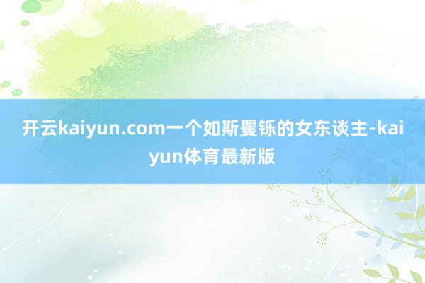 开云kaiyun.com一个如斯矍铄的女东谈主-kaiyun体育最新版