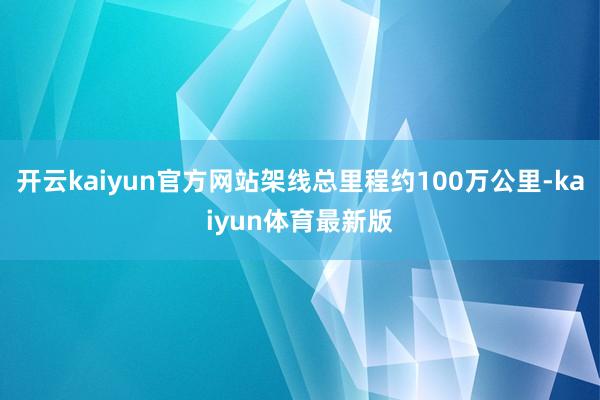 开云kaiyun官方网站架线总里程约100万公里-kaiyun体育最新版