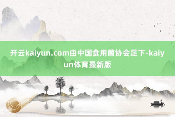开云kaiyun.com由中国食用菌协会足下-kaiyun体育最新版