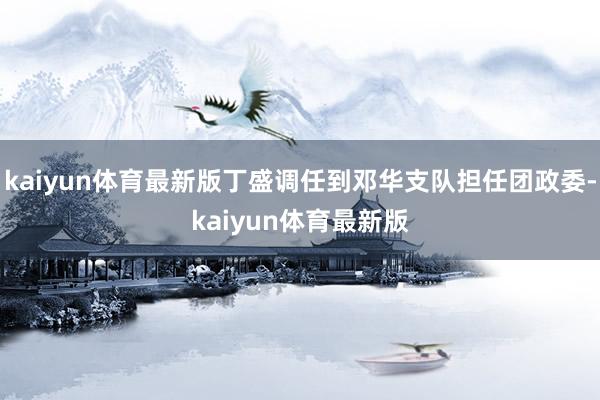 kaiyun体育最新版丁盛调任到邓华支队担任团政委-kaiyun体育最新版