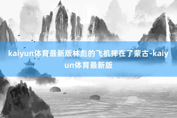 kaiyun体育最新版林彪的飞机摔在了蒙古-kaiyun体育最新版