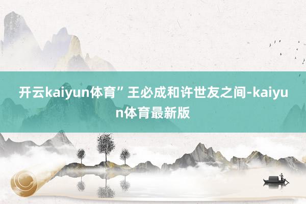 开云kaiyun体育”王必成和许世友之间-kaiyun体育最新版