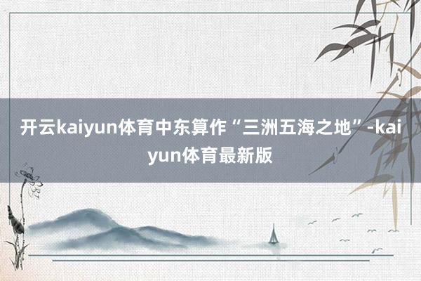 开云kaiyun体育中东算作“三洲五海之地”-kaiyun体育最新版