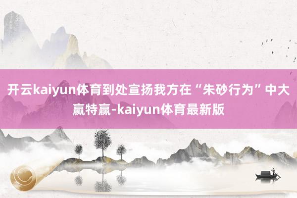 开云kaiyun体育到处宣扬我方在“朱砂行为”中大赢特赢-kaiyun体育最新版