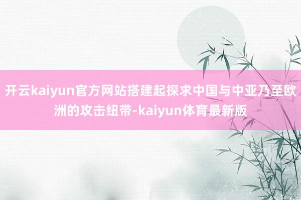 开云kaiyun官方网站搭建起探求中国与中亚乃至欧洲的攻击纽带-kaiyun体育最新版