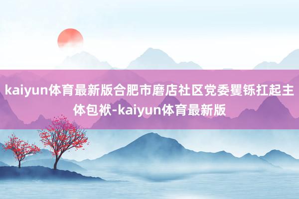kaiyun体育最新版合肥市磨店社区党委矍铄扛起主体包袱-kaiyun体育最新版