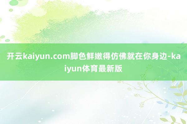 开云kaiyun.com脚色鲜嫩得仿佛就在你身边-kaiyun体育最新版