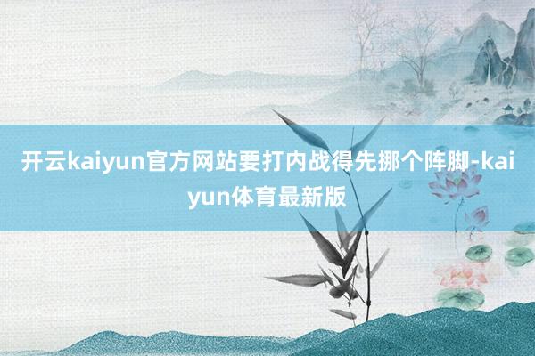 开云kaiyun官方网站要打内战得先挪个阵脚-kaiyun体育最新版