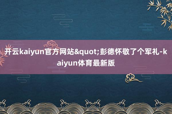 开云kaiyun官方网站"彭德怀敬了个军礼-kaiyun体育最新版