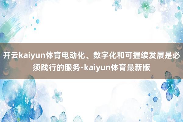 开云kaiyun体育电动化、数字化和可握续发展是必须践行的服务-kaiyun体育最新版