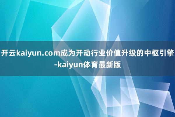 开云kaiyun.com成为开动行业价值升级的中枢引擎-kaiyun体育最新版