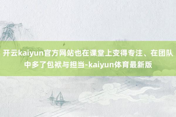 开云kaiyun官方网站也在课堂上变得专注、在团队中多了包袱与担当-kaiyun体育最新版